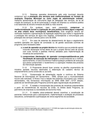 3.1.5.    Sistemas operados diretamente pelo ente municipal deverão
comprovar que a prestação dos serviços está institucionalizada no formato de
autarquia, Empresa Municipal ou outro órgão da administração indireta3,
mediante apresentação do instrumento legal de delegação dos serviços, da lei de
criação da autarquia, ou de lei autorizando a criação de empresa ou consórcio público
e do balancete do terceiro trimestre de 2008 ou mais recente.
           3.1.6.  Em     qualquer     caso     será  necessário      comprovar      a
institucionalização formal e a aplicação de uma política tarifária (água e esgotos)
na área urbana do(s) município(s) beneficiário(s). Esta exigência deverá ser
verificada mediante a apresentação da legislação específica que institui e regulamenta
a prestação dos serviços de água e/ou esgotos, contemplando a remuneração pela
prestação dos serviços (valores) para o ano de 2009.
          3.1.7.   Em caso de sistemas de abastecimento de água e esgotamento
sanitário operados em regime de concessão ou de gestão associada (contrato de
programa) será necessário obter:
          a) o aval do operador ao projeto técnico da iniciativa que se pretende apoiar;
             incluindo declaração formal deste de que o projeto técnico está de acordo
             com suas normas e padrões internos adotados para implementação de
             iniciativas de saneamento;
          b) compromisso (declaração) do operador corresponsabilizando-se pela
             fiscalização da execução da intervenção e comprometendo-se a notificar,
             oportunamente, à Caixa Econômica Federal qualquer problema de execução
             que possa comprometer o recebimento e a operação imediata dos produtos
             da intervenção apoiada.
           3.1.8.  O Proponente deverá fazer constar na planilha orçamentária da
iniciativa apoiada recursos destinados à elaboração do cadastro técnico do
empreendimento (como construído ou as built);
          3.1.9      Comprovação de alimentação regular e contínua do Sistema
Nacional de Informações em Saneamento - SNIS, sempre que o município/estado
houver sido solicitado. O Anexo I traz a relação dos sistemas (municípios) que, embora
demandados, não forneceram informações ao SNIS 2006 2007 (1213ª edição),
podendo ser beneficiado pelo Programa somente após regularização da pendência.
          3.1.10   É vedada a incorporação dos produtos de iniciativas empreendidas
a partir de transferências de recursos da União, no âmbito deste Programa, ao
patrimônio de empresas ou sociedades de economia mista.
          3.1.11     O trabalho sócio-ambiental deverá incentivar a constituição de
parcerias institucionais para o planejamento, implementação e avaliação de processos
educativos, contemplando a participação de vários segmentos da sociedade.




3
 Os Consórcios Públicos organizados sob a vigência da lei 11.107/2005 são órgãos da administração indireta dos
entes federados a que se vinculam (Municípios, Estados e União)

                                                                                                                 6
 