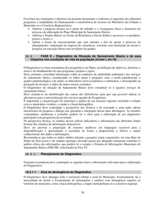 Com base nas orientações e diretrizes do presente documento e conforme os requisitos dos diferentes
programas e modalidades de financiamento e transferência de recursos do Ministério das Cidades o
Município ou o Consórcio Regional deve:
   • elaborar a proposta técnica ou o plano de trabalho e o cronograma físico e financeiro do
      processo de elaboração do Plano Municipal de Saneamento Básico;
   • elaborar o Projeto Básico ou Termo de Referência a fim de definir o processo e os produtos,
      prazos e custos; e
   • definir a forma de assessoramento que será adotado a fim de apoiar o processo de
      planejamento: contratação de empresa de consultoria, convênio com instituição de ensino e
      pesquisa ou execução direta com servidores do quadro.

 18.2.     FASE II – Diagnóstico da Situação do Saneamento Básico e de seus
    impactos nas condições de vida da população (inciso I, art.19)

O Diagnóstico é a base orientadora dos prognósticos do Plano, da definição de objetivos, diretrizes e
metas e do detalhamento de seus programas, projetos e ações.
Deve, portanto, consolidar informações sobre as condições de salubridade ambiental e dos serviços
de saneamento básico, considerando os dados atuais e projeções com: o perfil populacional; o
quadro epidemiológico e de saúde; os indicadores sócio-econômicos e ambientais; o desempenho na
prestação de serviços; e dados de outros setores correlatos.
O Diagnóstico da situação do Saneamento Básico deve considerar os 4 (quatro) serviços de
saneamento básico.
Deve orientar-se na identificação das causas das deficiências, para que seja possível indicar as
alternativas para a universalização dos serviços quando do Prognóstico.
É importante a caracterização do município e análise de sua inserção regional, incluindo a relação
com os municípios vizinhos, o estado e a bacia hidrográfica.
O Diagnóstico deve contemplar a perspectiva dos técnicos e da sociedade e, para tanto, adotar
mecanismos de pesquisa e diálogo que garantam a integração dessas duas abordagens. As reuniões
comunitárias, audiências e consultas podem ser o meio para a elaboração de um diagnóstico
participativo da perspectiva da sociedade.
Na perspectiva técnica, os estudos devem utilizar indicadores e informações das diferentes fontes
formais dos sistemas de informações disponíveis.
Deve ser prevista a preparação de resumos analíticos em linguagem acessível para a
disponibilização e apresentação à sociedade de forma a proporcionar o efetivo e amplo
conhecimento dos dados e informações.
Recomenda-se que todos os dados obtidos durante a pesquisa sejam organizados em uma Base de
Dados de fácil acesso e de simples operação, devendo passar por adequado tratamento estatístico e
análise crítica das informações, que poderá vir a compor o Sistema de Informações Municipais de
Saneamento Básico (SIM-SB), relacionado na Fase VI.

 18.2.1.      Planejamento do Diagnóstico

O projeto ou proposta deve contemplar os seguintes itens e informações relevantes para a elaboração
do Diagnóstico:

 18.2.1.1.    Área de abrangência do Diagnóstico
O Diagnóstico deve abranger todo o territorial urbano e rural do Município. Eventualmente há a
necessidade de incluir o levantamento de informações e análises com abrangência superior ao
território do município, como a bacia hidrográfica, a região metropolitana ou o consórcio regional.


                                                 16
 