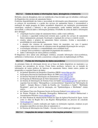 18.2.1.2.    Coleta de dados e informações: tipos, abrangência e tratamento
Definida a área de abrangência, deve ser estabelecida a base de dados que irá subsidiar a elaboração
do Diagnóstico dos serviços de saneamento básico.
Conforme disponibilidade das fontes e necessidade de informações para dimensionar e caracterizar
os esforços de investimento e a gestão dos serviços de saneamento básico, é recomendável a
realização de ampla pesquisa de dados secundários disponíveis em instituições governamentais
(municipais, estaduais e federais) e não governamentais, sendo também indicado, conforme
necessidade, a coleta de dados e informações primárias. O trabalho de coleta de dados e informações
deve abranger:
    • a legislação local no campo do saneamento básico, saúde e meio ambiente;
    • a estrutura e capacidade institucional existente para a gestão dos serviços de saneamento
        básico (planejamento, prestação, fiscalização e regulação dos serviços e controle social);
    • estudos, planos e projetos de saneamento básico existentes. Avaliar a necessidade e
        possibilidade de serem atualizados;
    • a situação dos sistemas de saneamento básico do município, nos seus 4 (quatro)
        componentes, tanto em termos de cobertura como de qualidade da prestação dos serviços;
    • as tecnologias utilizadas e a compatibilidade com a realidade local;
    • a situação sócio-econômica e capacidade de pagamento dos usuários; e
    • dados e informações de outras políticas correlatas.
O Diagnóstico deve adotar uma abordagem sistêmica, cruzando informações sócio-econômicas,
ambientais e institucionais, de modo a caracterizar a situação antes da implementação do Plano.

 18.2.1.3.    Fontes de informações de dados secundários
As principais fontes de informação devem ser as bases de dados disponíveis no município e as
existentes nos prestadores de serviço. Como fontes auxiliares, inclusive em se tratando de
informações de outras políticas de interesse do saneamento básico, dentre outros, podem ser
pesquisados os seguintes bancos de dados:
    • do Instituto Brasileiro de Geografia e Estatística (IBGE) (www.ibge.gov.br);
    • da Pesquisa Nacional de Saneamento Básico de 2000 (www.ibge.gov.br)
    • do Sistema Nacional de Informações em Saneamento (www.snis.gov.br);
    • do Programa de Modernização do Setor Saneamento (www.cidades.gov.br);
    • do Sistema de Informações do Sistema Único de Saúde (www.datasus.gov.br), que inclui as
        seguintes base de dados: “Demográficas e socioeconômicas” disponível em “Informações de
        Saúde”; Atenção Básica à Saúde da Família, em “Assistência à Saúde”; “Morbidade
        Hospitalar”, geral por local de internação, em “Epidemiológicas e Morbidade”; dentre
        outros;
    • do Cadastro Único dos Programas Sociais do Governo Federal (www.mds.gov.br);
    • do Projeto Projeção da Demanda Demográfica Habitacional, o Déficit Habitacional e
        Assentamentos Precários (www.cidades.gov.br);
    • do Atlas Nordeste de Abastecimento Urbano de Água da Agência Nacional de Águas. Assim
        como os Atlas da Região Sul e das Regiões Metropolitanas em processo de conclusão
        (www.ana.gov.br);
    • de diagnósticos e estudos realizados por órgãos ou instituições regionais, estaduais ou por
        programas específicos em áreas afins ao saneamento; e
    • do Sistema de Informações das Cidades – Geosnic (www2.cidades.gov.br/geosnic).

 18.2.1.4.    Inspeções de campo e dados e informações primárias




                                                 17
 