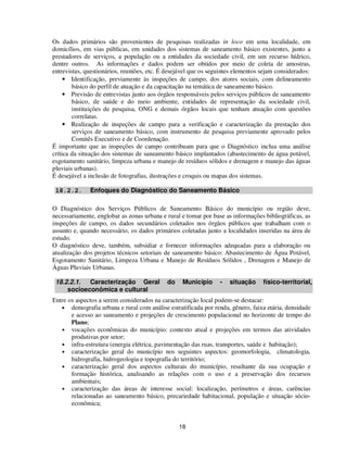 Os dados primários são provenientes de pesquisas realizadas in loco em uma localidade, em
domicílios, em vias públicas, em unidades dos sistemas de saneamento básico existentes, junto a
prestadores de serviços, a população ou a entidades da sociedade civil, em um recurso hídrico,
dentre outros. As informações e dados podem ser obtidos por meio de coleta de amostras,
entrevistas, questionários, reuniões, etc. É desejável que os seguintes elementos sejam considerados:
     • Identificação, previamente às inspeções de campo, dos atores sociais, com delineamento
        básico do perfil de atuação e da capacitação na temática de saneamento básico.
     • Previsão de entrevistas junto aos órgãos responsáveis pelos serviços públicos de saneamento
        básico, de saúde e do meio ambiente, entidades de representação da sociedade civil,
        instituições de pesquisa, ONG e demais órgãos locais que tenham atuação com questões
        correlatas.
     • Realização de inspeções de campo para a verificação e caracterização da prestação dos
        serviços de saneamento básico, com instrumento de pesquisa previamente aprovado pelos
        Comitês Executivo e de Coordenação.
É importante que as inspeções de campo contribuam para que o Diagnóstico inclua uma análise
crítica da situação dos sistemas de saneamento básico implantados (abastecimento de água potável,
esgotamento sanitário, limpeza urbana e manejo de resíduos sólidos e drenagem e manejo das águas
pluviais urbanas).
É desejável a inclusão de fotografias, ilustrações e croquis ou mapas dos sistemas.

 18.2.2.      Enfoques do Diagnóstico do Saneamento Básico

O Diagnóstico dos Serviços Públicos de Saneamento Básico do município ou região deve,
necessariamente, englobar as zonas urbana e rural e tomar por base as informações bibliográficas, as
inspeções de campo, os dados secundários coletados nos órgãos públicos que trabalham com o
assunto e, quando necessário, os dados primários coletadas junto a localidades inseridas na área de
estudo.
O diagnóstico deve, também, subsidiar e fornecer informações adequadas para a elaboração ou
atualização dos projetos técnicos setoriais de saneamento básico: Abastecimento de Água Potável,
Esgotamento Sanitário, Limpeza Urbana e Manejo de Resíduos Sólidos , Drenagem e Manejo de
Águas Pluviais Urbanas.

 18.2.2.1.  Caracterização Geral            do    Município      -   situação     físico-territorial,
     socioeconômica e cultural
Entre os aspectos a serem considerados na caracterização local podem-se destacar:
   • demografia urbana e rural com análise estratificada por renda, gênero, faixa etária, densidade
       e acesso ao saneamento e projeções de crescimento populacional no horizonte de tempo do
       Plano;
   • vocações econômicas do município: contexto atual e projeções em termos das atividades
       produtivas por setor;
   • infra-estrutura (energia elétrica, pavimentação das ruas, transportes, saúde e habitação);
   • caracterização geral do município nos seguintes aspectos: geomorfologia, climatologia,
       hidrografia, hidrogeologia e topografia do território;
   • caracterização geral dos aspectos culturais do município, resultante da sua ocupação e
       formação histórica, analisando as relações com o uso e a preservação dos recursos
       ambientais;
   • caracterização das áreas de interesse social: localização, perímetros e áreas, carências
       relacionadas ao saneamento básico, precariedade habitacional, população e situação sócio-
       econômica;


                                                 18
 