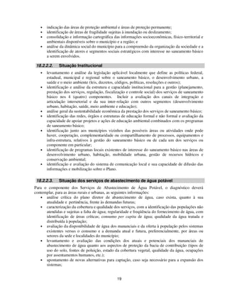 •   indicação das áreas de proteção ambiental e áreas de proteção permanente;
   •   identificação de áreas de fragilidade sujeitas à inundação ou deslizamento;
   •   consolidação e informação cartográfica das informações socioeconômicas, físico-territorial e
       ambientais disponíveis sobre o município e a região; e
   •   análise da dinâmica social do município para a compreensão da organização da sociedade e a
       identificação de atores e segmentos sociais estratégicos com interesse no saneamento básico
       a serem envolvidos.

 18.2.2.2.    Situação Institucional
   •   levantamento e análise da legislação aplicável localmente que define as políticas federal,
       estadual, municipal e regional sobre o saneamento básico, o desenvolvimento urbano, a
       saúde e o meio ambiente (leis, decretos, códigos, políticas, resoluções e outros);
   •   identificação e análise da estrutura e capacidade institucional para a gestão (planejamento,
       prestação dos serviços, regulação, fiscalização e controle social) dos serviços de saneamento
       básico nos 4 (quatro) componentes. Incluir a avaliação dos canais de integração e
       articulação intersetorial e da sua inter-relação com outros segmentos (desenvolvimento
       urbano, habitação, saúde, meio ambiente e educação);
   •   análise geral da sustentabilidade econômica da prestação dos serviços de saneamento básico;
   •   identificação das redes, órgãos e estruturas de educação formal e não formal e avaliação da
       capacidade de apoiar projetos e ações de educação ambiental combinados com os programas
       de saneamento básico;
   •   identificação junto aos municípios vizinhos das possíveis áreas ou atividades onde pode
       haver, cooperação, complementaridade ou compartilhamento de processos, equipamentos e
       infra-estrutura, relativos à gestão do saneamento básico ou de cada um dos serviços ou
       componente em particular;
   •   identificação de programas locais existentes de interesse do saneamento básico nas áreas de
       desenvolvimento urbano, habitação, mobilidade urbana, gestão de recursos hídricos e
       conservação ambiental;
   •   identificação e avaliação do sistema de comunicação local e sua capacidade de difusão das
       informações e mobilização sobre o Plano.

 18.2.2.3.    Situação dos serviços de abastecimento de água potável
Para o componente dos Serviços de Abastecimento de Água Potável, o diagnóstico deverá
contemplar, para as áreas rurais e urbanas, as seguintes informações:
   • análise crítica do plano diretor de abastecimento de água, caso exista, quanto à sua
      atualidade e pertinência, frente às demandas futuras;
   • caracterização da cobertura e qualidade dos serviços, com a identificação das populações não
      atendidas e sujeitas a falta de água; regularidade e freqüência do fornecimento de água, com
      identificação de áreas críticas; consumo per capita de água; qualidade da água tratada e
      distribuída à população;
   • avaliação da disponibilidade de água dos mananciais e da oferta à população pelos sistemas
      existentes versus o consumo e a demanda atual e futura, preferencialmente, por áreas ou
      setores da sede e localidades do município;
   • levantamento e avaliação das condições dos atuais e potenciais dos mananciais de
      abastecimento de água quanto aos aspectos de proteção da bacia de contribuição (tipos de
      uso do solo, fontes de poluição, estado da cobertura vegetal, qualidade da água, ocupações
      por assentamentos humanos, etc.);
   • apontamento de novas alternativas para captação, caso seja necessário para a expansão dos
      sistemas;


                                                19
 