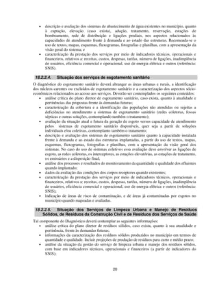 •   descrição e avaliação dos sistemas de abastecimento de água existentes no município, quanto
       à captação, elevação (caso exista), adução, tratamento, reservação, estações de
       bombeamento, rede de distribuição e ligações prediais, nos aspectos relacionados às
       capacidades de atendimento frente à demanda e ao estado das estruturas. Recomenda-se o
       uso de textos, mapas, esquemas, fluxogramas, fotografias e planilhas, com a apresentação da
       visão geral do sistema; e
   •   caracterização da prestação dos serviços por meio de indicadores técnicos, operacionais e
       financeiros, relativos a: receitas, custos, despesas, tarifas, número de ligações, inadimplência
       de usuários, eficiência comercial e operacional, uso de energia elétrica e outros (referência:
       SNIS).

 18.2.2.4.     Situação dos serviços de esgotamento sanitário
O diagnóstico do esgotamento sanitário deverá abranger as áreas urbanas e rurais, a identificação
dos núcleos carentes ou excluídos de esgotamento sanitário e a caracterização dos aspectos sócio-
econômicos relacionados ao acesso aos serviços. Deverão ser contemplados os seguintes conteúdos:
   • análise crítica do plano diretor de esgotamento sanitário, caso exista, quanto à atualidade e
       pertinências das propostas frente ás demandas futuras;
   • caracterização da cobertura e a identificação das populações não atendidas ou sujeitas a
       deficiências no atendimento a sistemas de esgotamento sanitário (redes coletoras, fossas
       sépticas e outras soluções, contemplando também o tratamento);
   • avaliação da situação atual e futura da geração de esgoto versus capacidade de atendimento
       pelos sistemas de esgotamento sanitário disponíveis, quer seja a partir de soluções
       individuais e/ou coletivas, contemplanto também o tratamento;
   • descrição e avaliação dos sistemas de esgotamento sanitário quanto à capacidade instalada
       frente à demanda e ao estado das estruturas implantadas, a partir do uso de textos, mapas,
       esquemas, fluxogramas, fotografias e planilhas, com a apresentação da visão geral dos
       sistemas. No caso do uso de sistemas coletivos essa avaliação deve envolver as ligações de
       esgoto, as redes coletoras, os interceptores, as estações elevatórias, as estações de tratamento,
       os emissários e a disposição final;
   • análise dos processos e resultados do monitoramento da quantidade e qualidade dos efluentes
       quando implantado;
   • dados da avaliação das condições dos corpos receptores quando existentes;
   • caracterização da prestação dos serviços por meio de indicadores técnicos, operacionais e
       financeiros, relativos a: receitas, custos, despesas, tarifas, número de ligações, inadimplência
       de usuários, eficiência comercial e operacional, uso de energia elétrica e outros (referência:
       SNIS);
   • indicação de áreas de risco de contaminação, e de áreas já contaminadas por esgotos no
       município quando mapeadas e avaliadas.

 18.2.2.5.  Situação dos Serviços de Limpeza Urbana e Manejo de Resíduos
     Sólidos, de Resíduos da Construção Civil e de Resíduos dos Serviços de Saúde
Tal componente do Diagnóstico deverá contemplar as seguintes informações:
    • análise crítica do plano diretor de resíduos sólidos, caso exista, quanto à sua atualidade e
       pertinência, frente às demandas futuras;
    • informações da caracterização dos resíduos sólidos produzidos no município em termos de
       quantidade e qualidade. Incluir projeções de produção de resíduos para curto e médio prazo;
    • análise da situação da gestão do serviço de limpeza urbana e manejo dos resíduos sólidos,
       com base em indicadores técnicos, operacionais e financeiros (a partir de indicadores do
       SNIS);


                                                   20
 