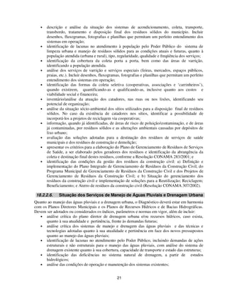 •   descrição e análise da situação dos sistemas de acondicionamento, coleta, transporte,
       transbordo, tratamento e disposição final dos resíduos sólidos do município. Incluir
       desenhos, fluxogramas, fotografias e planilhas que permitam um perfeito entendimento dos
       sistemas em operação;
   •   identificação de lacunas no atendimento à população pelo Poder Público do sistema de
       limpeza urbana e manejo de resíduos sólidos para as condições atuais e futuras, quanto à
       população atendida (urbana e rural), tipo, regularidade, qualidade e freqüência dos serviços;
   •   identificação da cobertura da coleta porta a porta, bem como das áreas de varrição,
       identificando a população atendida.
   •   análise dos serviços de varrição e serviços especiais (feiras, mercados, espaços públicos,
       praias, etc.). Incluir desenhos, fluxogramas, fotografias e planilhas que permitam um perfeito
       entendimento dos sistemas em operação;
   •   identificação das formas da coleta seletiva (cooperativas, associações e ‘carrinheiros’),
       quando existirem, quantificando-as e qualificando-as, inclusive quanto aos custos e
       viabilidade social e financeira;
   •   inventário/análise da atuação dos catadores, nas ruas ou nos lixões, identificando seu
       potencial de organização;
   •   análise da situação sócio-ambiental dos sítios utilizados para a disposição final de resíduos
       sólidos. No caso da existência de catadores nos sítios, identificar a possibilidade de
       incorporá-los a projetos de reciclagem via cooperativas;
   •   informação, quando já identificadas, de áreas de risco de poluição/contaminação, e de áreas
       já contaminadas, por resíduos sólidos e as alterações ambientais causadas por depósitos de
       lixo urbano;
   •   avaliação das soluções adotadas para a destinação dos resíduos de serviços de saúde
       municipais e dos resíduos de construção e demolição;
   •   apresentar os critérios para a elaboração do Plano de Gerenciamento de Resíduos de Serviços
       de Saúde, a ser elaborado pelos geradores dos resíduos e identificação da abrangência da
       coleta e destinação final destes resíduos, conforme a Resolução CONAMA 283/2001; e
   •   identificação das condições da gestão dos resíduos da construção civil: a) Definição e
       implementação do Plano Integrado de Gerenciamento de Resíduos da Construção Civil, do
       Programa Municipal de Gerenciamento de Resíduos da Construção Civil e dos Projetos de
       Gerenciamento de Resíduos da Construção Civil; e b) Situação do gerenciamento dos
       resíduos da construção civil e implementação de soluções para a Reutilização; Reciclagem;
       Beneficiamento; e Aterro de resíduos da construção civil (Resolução CONAMA 307/2002).

 18.2.2.6.    Situação dos Serviços de Manejo de Águas Pluviais e Drenagem Urbana
Quanto ao manejo das águas pluviais e a drenagem urbana, o Diagnóstico deverá estar em harmonia
com os Planos Diretores Municipais e os Planos de Recursos Hídricos e de Bacias Hidrográficas.
Devem ser adotados ou considerados os índices, parâmetros e normas em vigor, além de incluir:
   • análise crítica do plano diretor de drenagem urbana e/ou recursos hídricos, caso exista,
      quanto à sua atualidade e pertinência, frente às demandas futuras;
   • análise crítica dos sistemas de manejo e drenagem das águas pluviais e das técnicas e
      tecnologias adotadas quanto à sua atualidade e pertinência em face dos novos pressupostos
      quanto ao manejo das águas pluviais;
   • identificação de lacunas no atendimento pelo Poder Público, incluindo demandas de ações
      estruturais e não estruturais para o manejo das águas pluviais, com análise do sistema de
      drenagem existente quanto à sua cobertura, capacidade de transporte e estado das estruturas;
   • identificação das deficiências no sistema natural de drenagem, a partir de estudos
      hidrológicos;
   • análise das condições de operação e manutenção dos sistemas existentes;


                                                 21
 