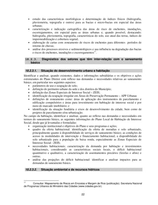 •   estudo das características morfológicas e determinação de índices físicos (hidrografia,
         pluviometria, topografia e outros) para as bacias e micro-bacias em especial das áreas
         urbanas;
     •   caracterização e indicação cartográfica das áreas de risco de enchentes, inundações,
         escorregamentos, em especial para as áreas urbanas e, quando possível, destacando:
         hidrografia, pluviometria, topografia, características do solo, uso atual das terras, índices de
         impermeabilização e cobertura vegetal;
     •   elaboração de cartas com zoneamento de riscos de enchentes para diferentes períodos de
         retorno de chuvas;
     •   análise dos processos erosivos e sedimentológicos e sua influência na degradação das bacias
         e riscos de enchentes, inundações e escorregamentos17.

 18.2.3.   Diagnóstico dos setores que têm inter-relação com o saneamento
    básico

 18.2.3.1.      Situação do desenvolvimento urbano e habitação
Identificar e analisar, quando existentes, dados e informações subsidiárias e os objetivos e ações
estruturantes do Plano Diretor com reflexo nas demandas e necessidades relativas ao saneamento
básico, em particular nos seguintes aspectos:
    • parâmetros de uso e ocupação do solo;
    • definição do perímetro urbano da sede e dos distritos do Município;
    • definição das Zonas Especiais de Interesse Social – ZEIS;
    • identificação da ocupação irregular em Áreas de Preservação Permanente – APP Urbanas
    • definições de zoneamento como: áreas de aplicação dos instrumentos de parcelamento e
        edificação compulsórios e áreas para investimento em habitação de interesse social e por
        meio do marcado imobiliário; e
    • identificação da situação fundiária e eixos de desenvolvimento da cidade, bem como de
        projetos de parcelamento e/ou urbanização.
No campo da habitação, identificar e analisar, quanto ao reflexo nas demandas e necessidades em
termos do saneamento básico, as seguintes informações do Plano Local de Habitação de Interesse
Social, desde que já levantadas e formuladas:
    • organização institucional e objetivos do Plano e seus programas e ações;
    • quadro da oferta habitacional: identificação da oferta de moradias e solo urbanizado,
        principalmente quanto à disponibilidade de serviços de saneamento básico; as condições de
        acesso às modalidades de intervenção e financiamento habitacional; a disponibilidade do
        solo urbanizado para a população de baixa renda, especialmente as Zonas Especiais de
        Interesse Social - ZEIS;
    • necessidades habitacionais: caracterização da demanda por habitação e investimentos
        habitacionais, considerando as características sociais locais, o déficit habitacional
        quantitativo e qualitativo, a caracterização de assentamentos precários (favelas e afins) e
        outras;
    • análise das projeções do déficit habitacional: identificar e analisar impactos para as
        demandas de saneamento básico.

 18.2.3.2.      Situação ambiental e de recursos hídricos



17
        Consultar: Mapeamento de Riscos em Encostas e Margem de Rios (publicação). Secretaria Nacional
de Programas Urbanos do Ministério das Cidades (www.cidades.gov.br).


                                                    22
 