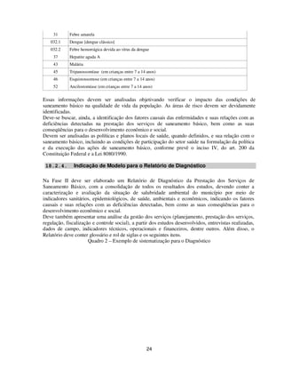 31      Febre amarela
   032.1     Dengue [dengue clássico]
   032.2     Febre hemorrágica devida ao vírus da dengue
     37      Hepatite aguda A
     43      Malária
     45      Tripanossomíase (em crianças entre 7 a 14 anos)
     46      Esquistossomose (em crianças entre 7 a 14 anos)
     52      Ancilostomíase (em crianças entre 7 a 14 anos)


Essas informações devem ser analisadas objetivando verificar o impacto das condições de
saneamento básico na qualidade de vida da população. As áreas de risco devem ser devidamente
identificadas.
Deve-se buscar, ainda, a identificação dos fatores causais das enfermidades e suas relações com as
deficiências detectadas na prestação dos serviços de saneamento básico, bem como as suas
conseqüências para o desenvolvimento econômico e social.
Devem ser analisadas as políticas e planos locais de saúde, quando definidos, e sua relação com o
saneamento básico, incluindo as condições de participação do setor saúde na formulação da política
e da execução das ações de saneamento básico, conforme prevê o inciso IV, do art. 200 da
Constituição Federal e a Lei 8080/1990.

 18.2.4.       Indicação de Modelo para o Relatório de Diagnóstico

Na Fase II deve ser elaborado um Relatório de Diagnóstico da Prestação dos Serviços de
Saneamento Básico, com a consolidação de todos os resultados dos estudos, devendo conter a
caracterização e avaliação da situação de salubridade ambiental do município por meio de
indicadores sanitários, epidemiológicos, de saúde, ambientais e econômicos, indicando os fatores
causais e suas relações com as deficiências detectadas, bem como as suas conseqüências para o
desenvolvimento econômico e social.
Deve também apresentar uma análise da gestão dos serviços (planejamento, prestação dos serviços,
regulação, fiscalização e controle social), a partir dos estudos desenvolvidos, entrevistas realizadas,
dados de campo, indicadores técnicos, operacionais e financeiros, dentre outros. Além disso, o
Relatório deve conter glossário e rol de siglas e os seguintes itens.
                      Quadro 2 – Exemplo de sistematização para o Diagnóstico




                                                       24
 