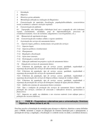 1.    Introdução
  2.    Objetivos
  3.    Diretrizes gerias adotadas
  4.    Metodologia utilizada na realização do Diagnóstico
  5.    Caracterização do município (localização, população/localidades, características
  social, econômica e cultural e inserção regional)
  6.    Caracterização do ambiente
  6.1. Topografia, solo, hidrografia e hidrologia local, uso e ocupação do solo (cobertura
  vegetal, assentamento, atividades, grau de impermeabilização, processos de
  erosão/assoreamento, riscos de enchentes, alagamentos e escorregamentos, etc.).
  6.2. Mananciais de suprimento de água
  6.3. Caracterização dos resíduos sólidos e esgotos sanitários
  7.    A prestação dos serviços de saneamento básico
  7.1. Aspectos legais, políticos, institucionais e de gestão dos serviços
  7.1.1. Aspectos legais
  7.1.2. Aspectos políticos e institucionais
  7.1.3. Planejamento
  7.1.4. Regulação e fiscalização
  7.1.5. Ações inter-setoriais.
  7.1.6. Participação e controle social
  7.1.7. Educação ambiental em projetos e ações de saneamento básico
  7.2. Situação dos serviços de saneamento básico
  7.2.1. Cobertura da população, tipo de serviço, acesso, qualidade, regularidade e
  segurança da prestação dos serviços de abastecimento de água potável
  7.2.2. Cobertura da população, tipo de serviço, acesso, qualidade, regularidade e
  segurança da prestação dos serviços de esgotamento sanitário
  7.2.3. Cobertura da população, tipo de serviço, acesso, qualidade, regularidade e
  segurança da prestação dos serviços de limpeza urbana e manejo de resíduos sólidos
  7.2.4. Cobertura da população, tipo de serviço, acesso, qualidade, regularidade e
  segurança da prestação dos serviços de drenagem e manejo de águas pluviais urbanas
  7.2.5. Análise dos sistemas de saneamento básico existentes
  7.2.6. Tipo e condições da prestação dos serviços de saneamento básico (modelo de
  prestação dos serviços, contratos de concessão e indicadores técnicos, operacionais e
  financeiros);
  7.2.7. Impactos na saúde, na cidadania e nos recursos naturais (com enfoque para a
  poluição dos recursos hídricos).

 18.3.     FASE III – Prognósticos e alternativas para a universalização; Diretrizes;
    Objetivos e Metas (inciso II, art.19)

Esta fase envolve a formulação de estratégias para alcançar os objetivos, diretrizes e metas definidas
para o PMSB, incluindo a criação ou adequação da estrutura municipal para o planejamento, a
prestação de serviço, a regulação, a fiscalização e o controle social, ou ainda, a assistência técnica e,



                                                   25
 