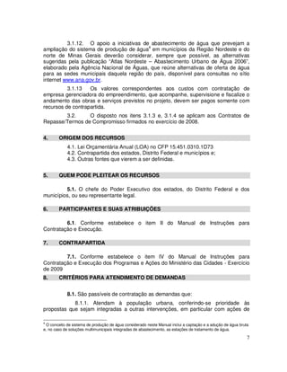 3.1.12. O apoio a iniciativas de abastecimento de água que prevejam a
ampliação do sistema de produção de água4 em municípios da Região Nordeste e do
norte de Minas Gerais deverão considerar, sempre que possível, as alternativas
sugeridas pela publicação “Atlas Nordeste – Abastecimento Urbano de Água 2006”,
elaborado pela Agência Nacional de Águas, que reúne alternativas de oferta de água
para as sedes municipais daquela região do país, disponível para consultas no sítio
internet www.ana.gov.br.
          3.1.13   Os valores correspondentes aos custos com contratação de
empresa gerenciadora do empreendimento, que acompanhe, supervisione e fiscalize o
andamento das obras e serviços previstos no projeto, devem ser pagos somente com
recursos de contrapartida.
        3.2.     O disposto nos itens 3.1.3 e, 3.1.4 se aplicam aos Contratos de
Repasse/Termos de Compromisso firmados no exercício de 2008.


4.      ORIGEM DOS RECURSOS
            4.1. Lei Orçamentária Anual (LOA) no CFP 15.451.0310.1D73
            4.2. Contrapartida dos estados, Distrito Federal e municípios e;
            4.3. Outras fontes que vierem a ser definidas.


5.      QUEM PODE PLEITEAR OS RECURSOS

         5.1. O chefe do Poder Executivo dos estados, do Distrito Federal e dos
municípios, ou seu representante legal.

6.      PARTICIPANTES E SUAS ATRIBUIÇÕES

         6.1. Conforme estabelece o item II do Manual de Instruções para
Contratação e Execução.

7.      CONTRAPARTIDA

         7.1. Conforme estabelece o item IV do Manual de Instruções para
Contratação e Execução dos Programas e Ações do Ministério das Cidades - Exercício
de 2009
8.      CRITÉRIOS PARA ATENDIMENTO DE DEMANDAS


            8.1. São passíveis de contratação as demandas que:
            8.1.1. Atendam à população urbana, conferindo-se prioridade às
propostas que sejam integradas a outras intervenções, em particular com ações de

4
 O conceito de sistema de produção de água considerado neste Manual inclui a captação e a adução de água bruta
e, no caso de soluções multimunicipais integradas de abastecimento, as estações de tratamento de água.

                                                                                                             7
 