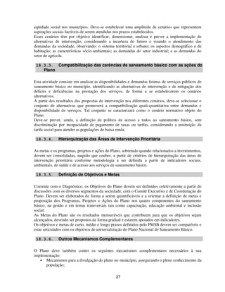 eqüidade social nos municípios. Deve-se estabelecer uma amplitude de cenários que representem
aspirações sociais factíveis de serem atendidas nos prazos estabelecidos.
Esses cenários têm por objetivo identificar, dimensionar, analisar e prever a implementação de
alternativas de intervenção, considerando a incerteza do futuro e visando o atendimento das
demandas da sociedade, observando: o sistema territorial e urbano; os aspectos demográfico e de
habitação; as características sócio-ambientais; as demandas do setor industrial; e as demandas do
setor de agrícola.

 18.3.3. Compatibilização das carências de saneamento básico com as ações do
    Plano

Esta atividade consiste em analisar as disponibilidades e demandas futuras de serviços públicos de
saneamento básico no município, identificando as alternativas de intervenção e de mitigação dos
déficits e deficiências na prestação dos serviços, de forma a se estabelecerem os cenários
alternativos.
A partir dos resultados das propostas de intervenção nos diferentes cenários, deve-se selecionar o
conjunto de alternativas que promoverá a compatibilização quali-quantitativa entre demandas e
disponibilidade de serviços. Tal conjunto se caracterizará como o cenário normativo objeto do
Plano.
Deve-se prever, ainda, a definição de política de acesso a todos ao saneamento básico, sem
discriminação por incapacidade de pagamento de taxas ou tarifas, considerando a instituição da
tarifa social para atender as populações de baixa renda.

 18.3.4.      Hierarquização das Áreas de Intervenção Prioritária

As metas e os programas, projetos e ações do Plano, sobretudo quando relacionados a investimentos,
devem ser consolidadas, naquilo que couber, a partir de critérios de hierarquização das áreas de
intervenção prioritária conforme metodologia a ser definida a partir de indicadores sociais,
ambientais, de saúde e de acesso aos serviços de saneamento básico.

 18.3.5.      Definição de Objetivos e Metas

Coerente com o Diagnóstico, os Objetivos do Plano devem ser definidos coletivamente a partir de
discussões com os diversos segmentos da sociedade, com o Comitê Executivo e de Coordenação do
Plano. Devem ser elaborados de forma a serem quantificáveis e a orientar a definição de metas e
proposição dos Programas, Projetos e Ações do Plano nos quatro componentes do saneamento
básico, na gestão e em temas transversais tais como capacitação, educação ambiental e inclusão
social.
As Metas do Plano são os resultados mensuráveis que contribuem para que os objetivos sejam
alcançados, devendo ser propostos de forma gradual e estarem apoiados em indicadores.
Os objetivos e metas de curto, médio e longo prazos definidos pelo PMSB devem ser compatíveis e
estar articulados com os objetivos de universalização do Plano Nacional de Saneamento Básico.

 18.3.6.      Outros Mecanismos Complementares

O Plano deve também conter os seguintes mecanismos complementares necessários à sua
implementação:
   • Mecanismos para a divulgação do plano no município, assegurando o pleno conhecimento da
      população;

                                                27
 