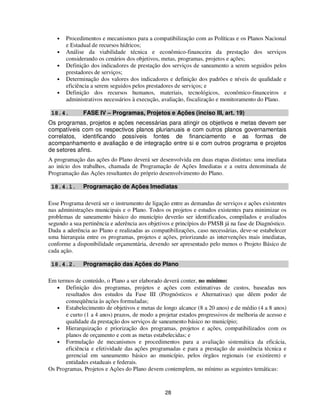 •   Procedimentos e mecanismos para a compatibilização com as Políticas e os Planos Nacional
       e Estadual de recursos hídricos;
   •   Análise da viabilidade técnica e econômico-financeira da prestação dos serviços
       considerando os cenários dos objetivos, metas, programas, projetos e ações;
   •   Definição dos indicadores de prestação dos serviços de saneamento a serem seguidos pelos
       prestadores de serviços;
   •   Determinação dos valores dos indicadores e definição dos padrões e níveis de qualidade e
       eficiência a serem seguidos pelos prestadores de serviços; e
   •   Definição dos recursos humanos, materiais, tecnológicos, econômico-financeiros e
       administrativos necessários à execução, avaliação, fiscalização e monitoramento do Plano.

 18.4.        FASE IV – Programas, Projetos e Ações (inciso III, art. 19)
Os programas, projetos e ações necessárias para atingir os objetivos e metas devem ser
compatíveis com os respectivos planos plurianuais e com outros planos governamentais
correlatos, identificando possíveis fontes de financiamento e as formas de
acompanhamento e avaliação e de integração entre si e com outros programa e projetos
de setores afins.
A programação das ações do Plano deverá ser desenvolvida em duas etapas distintas: uma imediata
ao início dos trabalhos, chamada de Programação de Ações Imediatas e a outra denominada de
Programação das Ações resultantes do próprio desenvolvimento do Plano.

 18.4.1.      Programação de Ações Imediatas

Esse Programa deverá ser o instrumento de ligação entre as demandas de serviços e ações existentes
nas administrações municipais e o Plano. Todos os projetos e estudos existentes para minimizar os
problemas de saneamento básico do município deverão ser identificados, compilados e avaliados
segundo a sua pertinência e aderência aos objetivos e princípios do PMSB já na fase de Diagnóstico.
Dada a aderência ao Plano e realizadas as compatibilizações, caso necessárias, deve-se estabelecer
uma hierarquia entre os programas, projetos e ações, priorizando as intervenções mais imediatas,
conforme a disponibilidade orçamentária, devendo ser apresentado pelo menos o Projeto Básico de
cada ação.

 18.4.2.      Programação das Ações do Plano

Em termos de conteúdo, o Plano a ser elaborado deverá conter, no mínimo:
   • Definição dos programas, projetos e ações com estimativas de custos, baseadas nos
      resultados dos estudos da Fase III (Prognósticos e Alternativas) que dêem poder de
      conseqüência às ações formuladas;
   • Estabelecimento de objetivos e metas de longo alcance (8 a 20 anos) e de médio (4 a 8 anos)
      e curto (1 a 4 anos) prazos, de modo a projetar estados progressivos de melhoria de acesso e
      qualidade da prestação dos serviços de saneamento básico no município;
   • Hierarquização e priorização dos programas, projetos e ações, compatibilizados com os
      planos de orçamento e com as metas estabelecidas; e
   • Formulação de mecanismos e procedimentos para a avaliação sistemática da eficácia,
      eficiência e efetividade das ações programadas e para a prestação de assistência técnica e
      gerencial em saneamento básico ao município, pelos órgãos regionais (se existirem) e
      entidades estaduais e federais.
Os Programas, Projetos e Ações do Plano devem contemplem, no mínimo as seguintes temáticas:


                                                28
 