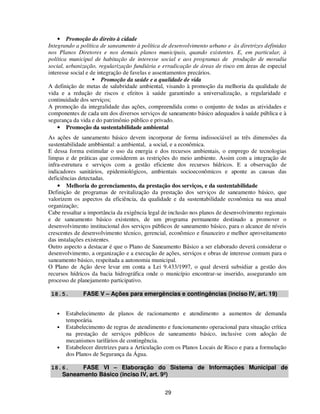 • Promoção do direito à cidade
Integrando a política de saneamento à política de desenvolvimento urbano e às diretrizes definidas
nos Planos Diretores e nos demais planos municipais, quando existentes. E, em particular, à
política municipal de habitação de interesse social e aos programas de produção de moradia
social, urbanização, regularização fundiária e erradicação de áreas de risco em áreas de especial
interesse social e de integração de favelas e assentamentos precários.
                        Promoção da saúde e a qualidade de vida
A definição de metas de salubridade ambiental, visando à promoção da melhoria da qualidade de
vida e a redução de riscos e efeitos à saúde garantindo a universalização, a regularidade e
continuidade dos serviços;
A promoção da integralidade das ações, compreendida como o conjunto de todas as atividades e
componentes de cada um dos diversos serviços de saneamento básico adequados à saúde pública e à
segurança da vida e do patrimônio público e privado.
    • Promoção da sustentabilidade ambiental
As ações de saneamento básico devem incorporar de forma indissociável as três dimensões da
sustentabilidade ambbiental: a ambiental, a social, e a econômica.
E dessa forma estimular o uso da energia e dos recursos ambientais, o emprego de tecnologias
limpas e de práticas que considerem as restrições do meio ambiente. Assim com a integração de
infra-estrutura e serviços com a gestão eficiente dos recursos hídricos. E a observação de
indicadores sanitários, epidemiológicos, ambientais socioeconômicos e aponte as causas das
deficiências detectadas.
    • Melhoria do gerenciamento, da prestação dos serviços, e da sustentabilidade
Definição de programas de revitalização da prestação dos serviços de saneamento básico, que
valorizem os aspectos da eficiência, da qualidade e da sustentabilidade econômica na sua atual
organização;
Cabe ressaltar a importância da exigência legal de inclusão nos planos de desenvolvimento regionais
e de saneamento básico existentes, de um programa permanente destinado a promover o
desenvolvimento institucional dos serviços públicos de saneamento básico, para o alcance de níveis
crescentes de desenvolvimento técnico, gerencial, econômico e financeiro e melhor aproveitamento
das instalações existentes.
Outro aspecto a destacar é que o Plano de Saneamento Básico a ser elaborado deverá considerar o
desenvolvimento, a organização e a execução de ações, serviços e obras de interesse comum para o
saneamento básico, respeitada a autonomia municipal.
O Plano de Ação deve levar em conta a Lei 9.433/1997, o qual deverá subsidiar a gestão dos
recursos hídricos da bacia hidrográfica onde o município encontrar-se inserido, assegurando um
processo de planejamento participativo.

 18.5.        FASE V – Ações para emergências e contingências (inciso IV, art. 19)


   •   Estabelecimento de planos de racionamento e atendimento a aumentos de demanda
       temporária.
   •   Estabelecimento de regras de atendimento e funcionamento operacional para situação crítica
       na prestação de serviços públicos de saneamento básico, inclusive com adoção de
       mecanismos tarifários de contingência.
   •   Estabelecer diretrizes para a Articulação com os Planos Locais de Risco e para a formulação
       dos Planos de Segurança da Água.

 18.6.    FASE VI – Elaboração do Sistema de Informações Municipal de
    Saneamento Básico (inciso IV, art. 9º)


                                                29
 