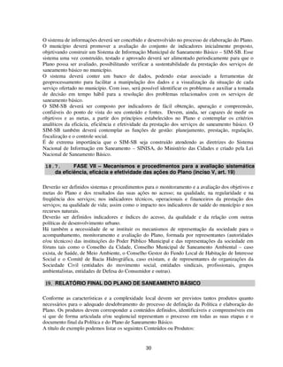 O sistema de informações deverá ser concebido e desenvolvido no processo de elaboração do Plano.
O município deverá promover a avaliação do conjunto de indicadores inicialmente proposto,
objetivando construir um Sistema de Informação Municipal de Saneamento Básico – SIM-SB. Esse
sistema uma vez construído, testado e aprovado deverá ser alimentado periodicamente para que o
Plano possa ser avaliado, possibilitando verificar a sustentabilidade da prestação dos serviços de
saneamento básico no município.
O sistema deverá conter um banco de dados, podendo estar associado a ferramentas de
geoprocessamento para facilitar a manipulação dos dados e a visualização da situação de cada
serviço ofertado no município. Com isso, será possível identificar os problemas e auxiliar a tomada
de decisão em tempo hábil para a resolução dos problemas relacionados com os serviços de
saneamento básico.
O SIM-SB deverá ser composto por indicadores de fácil obtenção, apuração e compreensão,
confiáveis do ponto de vista do seu conteúdo e fontes. Devem, ainda, ser capazes de medir os
objetivos e as metas, a partir dos princípios estabelecidos no Plano e contemplar os critérios
analíticos da eficácia, eficiência e efetividade da prestação dos serviços de saneamento básico. O
SIM-SB também deverá contemplar as funções de gestão: planejamento, prestação, regulação,
fiscalização e o controle social.
É de extrema importância que o SIM-SB seja construído atendendo as diretrizes do Sistema
Nacional de Informação em Saneamento – SINISA, do Ministério das Cidades e criado pela Lei
Nacional de Saneamento Básico.

 18.7.      FASE VII – Mecanismos e procedimentos para a avaliação sistemática
    da eficiência, eficácia e efetividade das ações do Plano (inciso V, art. 19)

Deverão ser definidos sistemas e procedimentos para o monitoramento e a avaliação dos objetivos e
metas do Plano e dos resultados das suas ações no acesso; na qualidade, na regularidade e na
freqüência dos serviços; nos indicadores técnicos, operacionais e financeiros da prestação dos
serviços; na qualidade de vida; assim como o impacto nos indicadores de saúde do município e nos
recursos naturais.
Deverão ser definidos indicadores e índices do acesso, da qualidade e da relação com outras
políticas de desenvolvimento urbano.
Há também a necessidade de se instituir os mecanismos de representação da sociedade para o
acompanhamento, monitoramento e avaliação do Plano, formada por representantes (autoridades
e/ou técnicos) das instituições do Poder Público Municipal e das representações da sociedade em
fóruns tais como o Conselho da Cidade, Conselho Municipal de Saneamento Ambiental – caso
exista, de Saúde, de Meio Ambiente, o Conselho Gestor do Fundo Local de Habitação de Interesse
Social e o Comitê de Bacia Hidrográfica, caso existam, e de representantes de organizações da
Sociedade Civil (entidades do movimento social, entidades sindicais, profissionais, grupos
ambientalistas, entidades de Defesa do Consumidor e outras).

 19. RELATÓRIO FINAL DO PLANO DE SANEAMENTO BÁSICO

Conforme as características e a complexidade local devem ser previstos tantos produtos quanto
necessários para o adequado desdobramento do processo de definição da Política e elaboração do
Plano. Os produtos devem corresponder a conteúdos definidos, identificáveis e compreensíveis em
si que de forma articulada e/ou seqüencial representam o processo em todas as suas etapas e o
documento final da Política e do Plano de Saneamento Básico.
A título de exemplo podemos listar os seguintes Conteúdos ou Produtos:


                                                30
 