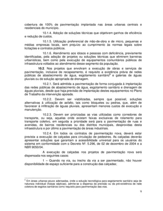 cobertura de 100% de pavimentação implantada nas áreas urbanas centrais e
residenciais do município.
             10.1.4. Adoção de soluções técnicas que objetivem ganhos de eficiência
e redução de custos.
              10.1.5. Utilização preferencial de mão-de-obra e de micro, pequenas e
médias empresas locais, sem prejuízo ao cumprimento às normas legais sobre
licitações e contratos públicos.
              10.1.6. Atendimento aos idosos e pessoas com deficiência, previamente
identificadas, pela adoção de projetos ou soluções técnicas que eliminem barreiras
urbanísticas, bem como pela execução de equipamentos comunitários públicos de
infraestrutura voltados ao atendimento desse segmento da população.
           10.2. Nos projetos que envolvam a execução de obras e serviços de
pavimentação, inclusive de recapeamento, é requisito a existência prévia de redes
públicas de abastecimento de água, esgotamento sanitário5 e galerias de águas
pluviais ou de solução apropriada de drenagem.
             10.2.1. Será admitida a pavimentação de forma conjugada à implantação
das redes públicas de abastecimento de água, esgotamento sanitário e drenagem de
águas pluviais, desde que haja previsão de implantação destes equipamentos no Plano
de Trabalho da intervenção apoiada.
              10.2.2. Devem ser viabilizadas, sempre que possível, soluções
alternativas à utilização de asfalto, tais como bloquetes ou pedras, que, além de
favorecer à infiltração de águas pluviais, apresentam menores custos de execução e
manutenção.
              10.2.3. Devem ser priorizadas as vias utilizadas como corredores de
transporte, ou seja, aquelas onde existam faixas exclusivas de rolamento para
transporte coletivo, em seguida a prioridade será para a pavimentação de ruas e
avenidas, de bairros residenciais ou dos distritos municipais, desprovidas desta
infraestrutura e por último a pavimentação de áreas industriais.
             10.2.4. Em todos os contratos de pavimentação nova, deverá estar
prevista a execução de calçadas para circulação de pedestres. As calçadas deverão
apresentar soluções que garantam a acessibilidade universal para os usuários do
sistema em conformidade com o Decreto Nº. 5.296, de 02 de dezembro de 2004 e a
NBR 9050/04.
            A execução de calçadas nos projetos de pavimentação nova será
dispensada nos seguintes casos:
              1 – Quando na via, ou trecho da via a ser pavimentado, não houver
disponibilidade de espaço suficiente para a construção das calçadas;




5
 Em áreas urbanas pouco adensadas, onde a solução tecnológica para esgotamento sanitário seja de
natureza individual (fossas sépticas), admite-se a dispensa da previsão ou da pré-existência de rede
coletora de esgotos sanitários como requisito para pavimentação das vias.
                                                                                                  9
 