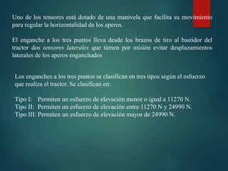 Uno de los tensores está dotado de una manivela que facilita su movimiento
para regular la horizontalidad de los aperos.
El enganche a los tres puntos lleva desde los brazos de tiro al bastidor del
tractor dos tensores laterales que tienen por misión evitar desplazamientos
laterales de los aperos enganchados
Los enganches a los tres puntos se clasifican en tres tipos según el esfuerzo
que realiza el tractor. Se clasifican en:
Tipo I: Permiten un esfuerzo de elevación menor o igual a 11270 N.
Tipo II: Permiten un esfuerzo de elevación entre 11270 N y 24990 N.
Tipo III: Permiten un esfuerzo de elevación mayor de 24990 N.
 