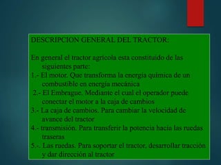DESCRIPCION GENERAL DEL TRACTOR:
En general el tractor agrícola esta constituido de las
siguientes parte:
1.- El motor. Que transforma la energía química de un
combustible en energía mecánica
2.- El Embrague. Mediante el cual el operador puede
conectar el motor a la caja de cambios
3.- La caja de cambios. Para cambiar la velocidad de
avance del tractor
4.- transmisión. Para transferir la potencia hacia las ruedas
traseras
5.-. Las ruedas. Para soportar el tractor, desarrollar tracción
y dar dirección al tractor
 