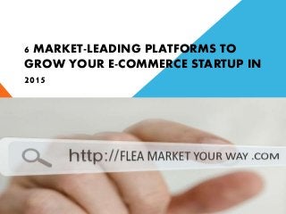 6 MARKET-LEADING PLATFORMS TO
GROW YOUR E-COMMERCE STARTUP IN
2015
 