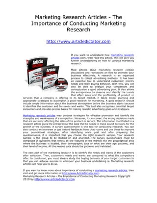 Marketing Research Articles - The
       Importance of Conducting Marketing
                   Research

                    http://www.articledictator.com


                                         If you want to understand how marketing research
                                         articles work, then read this article. This will give you
                                         further understanding on how to conduct marketing
                                         research.

                                         Most articles about marketing research contain
                                         discussions and revelations on how to promote your
                                         business effectively. A research is an organized
                                         process to collect advertising methods. It has been
                                         an essential tool to understand customers' priority
                                         needs and their buying behavior. With this, you will
                                         also be able to analyze your competitors and
                                         conceptualize a good advertising plan. It also allows
                                         the entrepreneur to observe and identify the trends
                                         that affect sales and the profitability of product or
services that a company is offering to its target market. It takes proper planning and
appropriate strategies to accomplish a good research for marketing. A good research should
include ample information about the business atmosphere before the business starts because
it identifies the customer and his needs and wants. This tool also recognizes potential target
consumers and provides precise bases for making realistic advertising goals and strategies.

Marketing research articles may propose strategies for effective promotion and identify the
strengths and weaknesses of a competitor. Moreover, it can correct the wrong decisions made
that are currently affecting the sales of the product or service. The information manifested in a
research article gives the entrepreneur the data that he needs to make sound decisions for the
growth of the business. A survey questionnaire is one tool for conducting research. You can
also conduct an interview or get instant feedbacks from chat rooms and use these to improve
your promotional strategies. After identifying one's goal and after preparing the
questionnaires, it is important that you choose the right research sample. Your research
sample is the group to be studied on and analyzed. The survey questionnaire must be
composed of questions that reflect all the features of the market like the geographical area
where the business is located, their demographic data or what are their age patterns, and
their level of income. All the needed data should be gathered and validated.

The next part of the marketing research is to identify the needs and wants of the customers
after validation. Then, customer's needs and wants are compared to what the competitors
offer. In conclusion, you must always study the buying behavior of your target customers to
that you can achieve success in whatever your business undertaking is. Marketing research
articles will help you to do so.

If you want to know more about importance of conducting a marketing research articles, then
visit and get more information at http://www.ArticleDictator.com.
Marketing Research Articles - The Importance of Conducting Marketing Research Copyright
2010 by http://www.articledictator.com
 