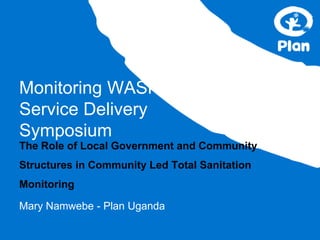 Monitoring WASH
Service Delivery
Symposium
The Role of Local Government and Community
Structures in Community Led Total Sanitation
Monitoring
Mary Namwebe - Plan Uganda
 