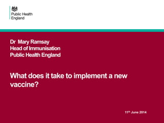 Dr Mary Ramsay
Head of Immunisation
Public Health England
What does it take to implement a new
vaccine?
11th June 2014
 