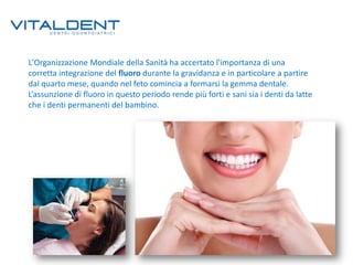 L'Organizzazione Mondiale della Sanità ha accertato l'importanza di una
corretta integrazione del fluoro durante la gravidanza e in particolare a partire
dal quarto mese, quando nel feto comincia a formarsi la gemma dentale.
L’assunzione di fluoro in questo periodo rende più forti e sani sia i denti da latte
che i denti permanenti del bambino.

 