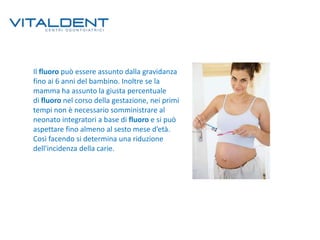 Il fluoro può essere assunto dalla gravidanza
fino ai 6 anni del bambino. Inoltre se la
mamma ha assunto la giusta percentuale
di fluoro nel corso della gestazione, nei primi
tempi non è necessario somministrare al
neonato integratori a base di fluoro e si può
aspettare fino almeno al sesto mese d’età.
Così facendo si determina una riduzione
dell'incidenza della carie.

 