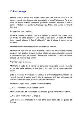 L’ultimo strappo
Andrea entra in scena dalla destra vestito con una camicia a quadri e un
jeans. I capelli sono leggermente scompigliati e sporchi di sudore. Porta un
marsupio intorno alla vita con dentro gli attrezzi da lavoro. In scena ci sono 5
casse. I riflettori sono puntati sulle casse e su Andrea che compie movimenti
frettolosi.
Andrea si asciuga il sudore.
ANDREA: Ahhhh! Se penso che è solo il quinto giorno di 2 mesi qua mi viene
un infarto. Mi fanno correre da una parte all’altra come un matto. Mi hanno
detto: “André pigghia li fusibili abbasciu!”. Qui è pieno di casse senza
etichetta!
Andrea scoperchia le casse ma non trova i fusibili e sbuffa
ANDREA: Mi domando chi abbia inventato i crediti. Poi anche io che potendo
scegliere fra il gelataio, la guida turistica e l’operaio aggiu datu retta a tanuma
e sono venuto qua. Mi ha detto: ”Mena così almeno vedi quello che aveva
passato tuo nonno ai suoi tempi”.
Andrea si volge al pubblico
ANDREA: A parte che il nonno era contadino, ma perché non si è inserito
anche mio padre nell’elenco delle grandi imprese? Lui è quello speciale?
Mbah!
Entra in scena da destra Luca con una tuta di gomma strappata sul fianco. Ha
i capelli bagnati di sudore anche lui e il cappuccio della tuta abbassato. Si
posiziona dietro Andrea e gli dà una pacca sulla schiena.
ANDREA: Sangu! Mado’ Luca mi hai fatto sbantare!
LUCA: Ti si sente ovunque André! Ce wei?
ANDREA: I fusibili. Mi hanno detto che sono su questo piano ma non li trovo.
LUCA: E non mi chiamavi? Li tengo io.
Luca prende una manciata di fusibili dalla tasca della tuta e li passa ad
Andrea
 