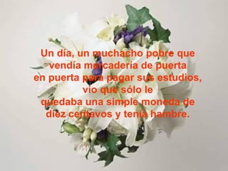 Un día, un muchacho pobre que vendía mercadería de puerta en puerta para pagar sus estudios, vio que sólo le quedaba una simple moneda de diez centavos y tenía hambre. 