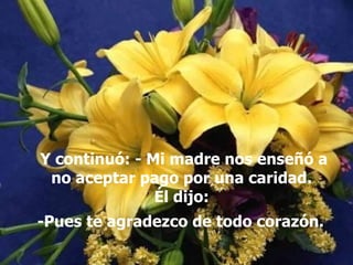 Y continuó: - Mi madre nos enseñó a no aceptar pago por una caridad.  Él dijo:  -Pues te agradezco de todo corazón.   