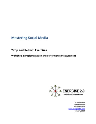 Mastering Social Media


‘Stop and Reflect’ Exercises
Workshop 3: Implementation and Performance Measurement




                                                      Dr. Jim Hamill
                                                    Alan Stevenson
                                                     Vincent Hamill
                                               www.energise2-0.com
                                                      January, 2012
 