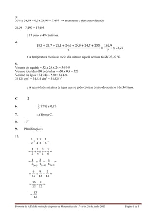 Proposta da APM de resolução da prova de Matemática do 2.º ciclo, 26 de junho 2013 Página 1 de 3	
  
3.
30% x 24,99 = 0,3 x 24,99 = 7,497 → representa o desconto efetuado
24,99 – 7,497 = 17,493
Resposta: 17 euros e 49 cêntimos.
4.
18,5 + 21,7 + 23,1 + 24,6 + 24,8 + 24,7 + 25,5
7
=
162,9
7
≈ 23,27
Resposta: A temperatura média ao meio dia durante aquela semana foi de 23,27 ℃.
5.
Volume do aquário = 52 x 28 x 24 = 34 944
Volume total das 650 pedrinhas = 650 x 0,8 = 520
Volume da água = 34 944 – 520 = 34 424
34 424 cm3
= 34,424 dm3
= 34,424 l
Resposta: A quantidade máxima de água que se pode colocar dentro do aquário é de 34 litros.
Caderno 2
6. Resposta:
!
!
, 75%  𝑒  0,75.
7. Resposta: A forma C.
8. 107
9. Planificação B
10.
 