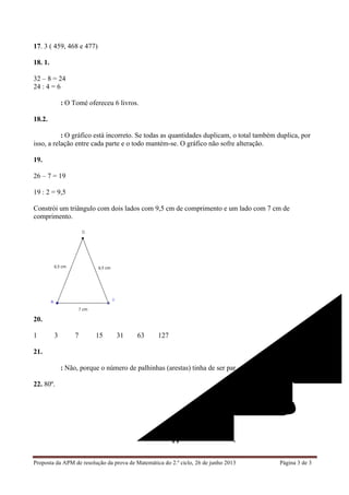 Proposta da APM de resolução da prova de Matemática do 2.º ciclo, 26 de junho 2013 Página 3 de 3	
  
17. 3 ( 459, 468 e 477)
18. 1.
32 – 8 = 24
24 : 4 = 6
Resposta: O Tomé ofereceu 6 livros.
18.2.
Resposta: O gráfico está incorreto. Se todas as quantidades duplicam, o total também duplica, por
isso, a relação entre cada parte e o todo mantém-se. O gráfico não sofre alteração.
19.
26 – 7 = 19
19 : 2 = 9,5
Constrói um triângulo com dois lados com 9,5 cm de comprimento e um lado com 7 cm de
comprimento.
20.
1 3 7 15 31 63 127
21.
Resposta: Não, porque o número de palhinhas (arestas) tinha de ser par.
22. 80º.
FIM
 