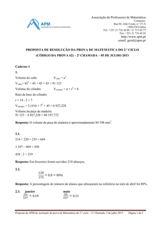 Proposta da APM de resolução da prova de Matemática do 2.º ciclo – 2.ª Chamada, 5 de julho 2013 Página 1 de 5
Associação de Professores de Matemática
Contactos:
Rua Dr. João Couto, n.º 27-A
1500-236 Lisboa
Tel.: +351 21 716 36 90 / 21 711 03 77
Fax: +351 21 716 64 24
http://www.apm.pt
email: geral@apm.pt
PROPOSTA DE RESOLUÇÃO DA PROVA DE MATEMÁTICA DO 2.º CICLO
(CÓDIGO DA PROVA 62) – 2ª CHAMADA – 05 DE JULHO 2013
Caderno 1
1.
Volume do cubo Vcubo = a3
Vcubo= 453
= 45 × 45 × 45 = 91 125
Volume do cilindro Vcilindro = π × r2
× h
Raio da base do cilindro
r = 14 : 2 = 7
Vcilindro = 3,1416 × 72
× 45 = 6 927,228
Volume da peça de madeira
91 125 – 6 927,228 = 84 197,772
Resposta: O volume da peça de madeira é aproximadamente 84 198 mm3
.
2.1.
214 + 220 + 235 = 669
1 107 – 669 = 438
438 : 2 = 219
Resposta: Em fevereiro foram servidos 219 almoços.
2.2.
Resposta: A percentagem do número de alunos que almoçaram no refeitório no mês de abril foi 80%.
2.3. janeiro maio
 