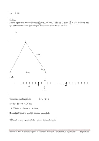 Proposta da APM de resolução da prova de Matemática do 2.º ciclo – 2.ª Chamada, 5 de julho 2013 Página 4 de 5
12. 3 cm
13. Sim.
3 euros representa 10% de 30 euros ( ) e 25% de 12 euros ( ), pelo
que a Mariana teve uma percentagem de desconto maior do que a Isabel.
14. 24
15.
16.1.
17.
Volume do paralelepípedo V = c × l × a
V = 60 × 50 × 40 = 120 000
120 000 cm3
= 120 dm3
= 120 litros
Resposta: O aquário tem 120 litros de capacidade.
18.
O Daniel, porque o ponto O não pertence à circunferência.
 