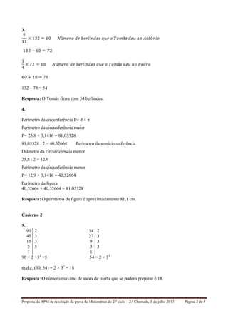 Proposta da APM de resolução da prova de Matemática do 2.º ciclo – 2.ª Chamada, 5 de julho 2013 Página 2 de 5
3.
132 – 78 = 54
Resposta: O Tomás ficou com 54 berlindes.
4.
Perímetro da circunferência P= d × π
Perímetro da circunferência maior
P= 25,8 × 3,1416 = 81,05328
81,05328 : 2 = 40,52664 Perímetro da semicircunferência
Diâmetro da circunferência menor
25,8 : 2 = 12,9
Perímetro da circunferência menor
P= 12,9 × 3,1416 = 40,52664
Perímetro da figura
40,52664 + 40,52664 = 81,05328
Resposta: O perímetro da figura é aproximadamente 81,1 cm.
Caderno 2
5.
90 2 54 2
45 3 27 3
15 3 9 3
5 5 3 3
1 1
90 = 2 ×32
×5 54 = 2 × 33
m.d.c. (90, 54) = 2 × 32
= 18
Resposta: O número máximo de sacos de oferta que se podem preparar é 18.
 