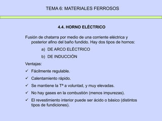TEMA 6: MATERIALES FERROSOS
4.4. HORNO ELÉCTRICO
Fusión de chatarra por medio de una corriente eléctrica y
posterior afino del baño fundido. Hay dos tipos de hornos:
a) DE ARCO ELÉCTRICO
b) DE INDUCCIÓN
Ventajas:
 Fácilmente regulable.
 Calentamiento rápido.
 Se mantiene la Tª a voluntad, y muy elevadas.
 No hay gases en la combustión (menos impurezas).
 El revestimiento interior puede ser ácido o básico (distintos
tipos de fundiciones).
 