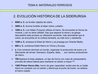 TEMA 6: MATERIALES FERROSOS
2. EVOLUCIÓN HISTÓRICA DE LA SIDERURGIA
 6000 a. C. se funden objetos de cobre.
 3000 a. C. bronce fundido al alear cobre y estaño.
 1500 a. C. Los hititas (Turquía) utilizan el hierro. Se encuentra en forma de
mineral, y así no tiene utilidad. Hay que separar la mena y la ganga;
descubierto este proceso su utilización aumenta: más abundante que el
cobre, se encuentra en la corteza terrestre, es más duro y resistente.
 1200 a. C. empieza la Edad de Hierro y se propaga por Oriente Medio.
 600 a. C. comienza Edad Hierro en China y Europa.
 s. I los romanos dominan el mundo, organizan la producción de acero y la
fabricación de armas: Damasco, España, Italia, … son centros productores
de hierro.
 700 Aparece la forja catalana, un tipo de horno con cuba de mampostería
provista de tobera lateral para mantener el carbón a mayor Tª.
 1300 Primer Horno Alto, horno de gran capacidad, recibe aire de un fuelle,
hierro en contacto con el carbón y disminuye el punto de fusión, se obtiene
el hierro colado.
 