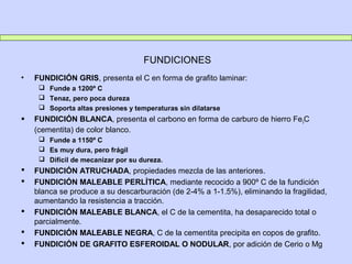 FUNDICIONES
• FUNDICIÓN GRIS, presenta el C en forma de grafito laminar:
 Funde a 1200º C
 Tenaz, pero poca dureza
 Soporta altas presiones y temperaturas sin dilatarse
 FUNDICIÓN BLANCA, presenta el carbono en forma de carburo de hierro Fe3C
(cementita) de color blanco.
 Funde a 1150º C
 Es muy dura, pero frágil
 Difícil de mecanizar por su dureza.
 FUNDICIÓN ATRUCHADA, propiedades mezcla de las anteriores.
 FUNDICIÓN MALEABLE PERLÍTICA, mediante recocido a 900º C de la fundición
blanca se produce a su descarburación (de 2-4% a 1-1.5%), eliminando la fragilidad,
aumentando la resistencia a tracción.
 FUNDICIÓN MALEABLE BLANCA, el C de la cementita, ha desaparecido total o
parcialmente.
 FUNDICIÓN MALEABLE NEGRA, C de la cementita precipita en copos de grafito.
 FUNDICIÓN DE GRAFITO ESFEROIDAL O NODULAR, por adición de Cerio o Mg
 