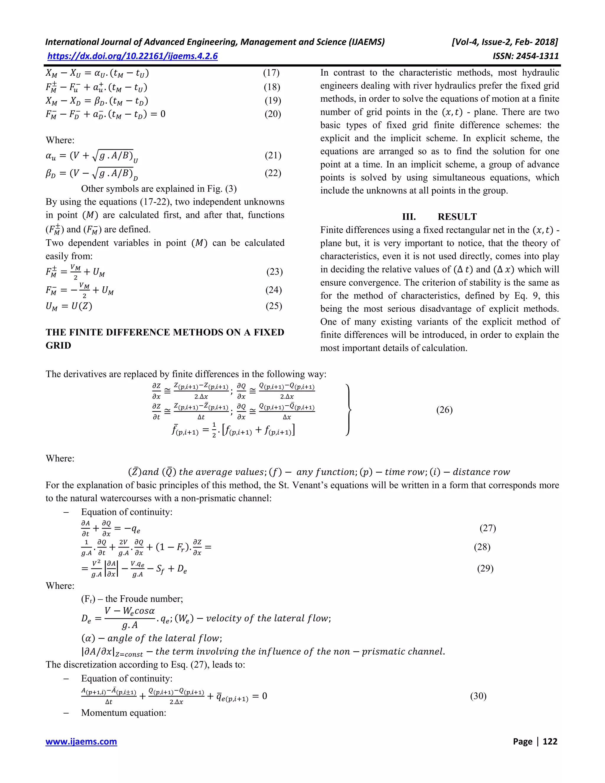 International Journal of Advanced Engineering, Management and Science (IJAEMS) [Vol-4, Issue-2, Feb- 2018]
https://dx.doi.org/10.22161/ijaems.4.2.6 ISSN: 2454-1311
www.ijaems.com Page | 122
𝑋 𝑀 − 𝑋 𝑈 = 𝛼 𝑈. (𝑡 𝑀 − 𝑡 𝑈) (17)
𝐹 𝑀
±
− 𝐹𝑢
−
+ 𝑎 𝑢
+
. (𝑡 𝑀 − 𝑡 𝑈) (18)
𝑋 𝑀 − 𝑋 𝐷 = 𝛽 𝐷. (𝑡 𝑀 − 𝑡 𝐷) (19)
𝐹 𝑀
−
− 𝐹𝐷
−
+ 𝑎 𝐷
−
. (𝑡 𝑀 − 𝑡 𝐷) = 0 (20)
Where:
𝛼 𝑢 = (𝑉 + √𝑔 . 𝐴/𝐵) 𝑈
(21)
𝛽 𝐷 = (𝑉 − √𝑔 . 𝐴/𝐵) 𝐷
(22)
Other symbols are explained in Fig. (3)
By using the equations (17-22), two independent unknowns
in point (𝑀) are calculated first, and after that, functions
(𝐹 𝑀
±
) and (𝐹 𝑀
−
) are defined.
Two dependent variables in point (𝑀) can be calculated
easily from:
𝐹 𝑀
±
=
𝑉 𝑀
2
+ 𝑈 𝑀 (23)
𝐹 𝑀
−
= −
𝑉 𝑀
2
+ 𝑈 𝑀 (24)
𝑈 𝑀 = 𝑈(𝑍) (25)
THE FINITE DIFFERENCE METHODS ON A FIXED
GRID
In contrast to the characteristic methods, most hydraulic
engineers dealing with river hydraulics prefer the fixed grid
methods, in order to solve the equations of motion at a finite
number of grid points in the (𝑥, 𝑡) - plane. There are two
basic types of fixed grid finite difference schemes: the
explicit and the implicit scheme. In explicit scheme, the
equations are arranged so as to find the solution for one
point at a time. In an implicit scheme, a group of advance
points is solved by using simultaneous equations, which
include the unknowns at all points in the group.
III. RESULT
Finite differences using a fixed rectangular net in the (𝑥, 𝑡) -
plane but, it is very important to notice, that the theory of
characteristics, even it is not used directly, comes into play
in deciding the relative values of (Δ 𝑡) and (Δ 𝑥) which will
ensure convergence. The criterion of stability is the same as
for the method of characteristics, defined by Eq. 9, this
being the most serious disadvantage of explicit methods.
One of many existing variants of the explicit method of
finite differences will be introduced, in order to explain the
most important details of calculation.
The derivatives are replaced by finite differences in the following way:
𝜕𝑍
𝜕𝑥
≅
𝑍(𝑝,𝑖+1)−𝑍(𝑝,𝑖+1)
2.Δ𝑥
;
𝜕𝑄
𝜕𝑥
≅
𝑄(𝑝,𝑖+1)−𝑄(𝑝,𝑖+1)
2.Δ𝑥
𝜕𝑍
𝜕𝑡
≅
𝑍(𝑝,𝑖+1)−𝑍̅(𝑝,𝑖+1)
Δ𝑡
;
𝜕𝑄
𝜕𝑥
≅
𝑄(𝑝,𝑖+1)−𝑄̅(𝑝,𝑖+1)
Δ𝑥
𝑓̅(𝑝,𝑖+1) =
1
2
. [𝑓(𝑝,𝑖+1) + 𝑓(𝑝,𝑖+1)] }
(26)
Where:
(𝑍̅) 𝑎𝑛𝑑 (𝑄̅) 𝑡ℎ𝑒 𝑎𝑣𝑒𝑟𝑎𝑔𝑒 𝑣𝑎𝑙𝑢𝑒𝑠; (𝑓) − 𝑎𝑛𝑦 𝑓𝑢𝑛𝑐𝑡𝑖𝑜𝑛; (𝑝) − 𝑡𝑖𝑚𝑒 𝑟𝑜𝑤; (𝑖) − 𝑑𝑖𝑠𝑡𝑎𝑛𝑐𝑒 𝑟𝑜𝑤
For the explanation of basic principles of this method, the St. Venant’s equations will be written in a form that corresponds more
to the natural watercourses with a non-prismatic channel:
 Equation of continuity:
𝜕𝐴
𝜕𝑡
+
𝜕𝑄
𝜕𝑥
= −𝑞 𝑒 (27)
1
𝑔.𝐴
.
𝜕𝑄
𝜕𝑡
+
2𝑉
𝑔.𝐴
.
𝜕𝑄
𝜕𝑥
+ (1 − 𝐹𝑟).
𝜕𝑍
𝜕𝑥
= (28)
=
𝑉2
𝑔.𝐴
|
𝜕𝐴
𝜕𝑥
| −
𝑉.𝑞 𝑒
𝑔.𝐴
− 𝑆𝑓 + 𝐷𝑒 (29)
Where:
(Fr) – the Froude number;
𝐷𝑒 =
𝑉 − 𝑊𝑒 𝑐𝑜𝑠𝛼
𝑔. 𝐴
. 𝑞 𝑒; (𝑊𝑒) − 𝑣𝑒𝑙𝑜𝑐𝑖𝑡𝑦 𝑜𝑓 𝑡ℎ𝑒 𝑙𝑎𝑡𝑒𝑟𝑎𝑙 𝑓𝑙𝑜𝑤;
(𝛼) − 𝑎𝑛𝑔𝑙𝑒 𝑜𝑓 𝑡ℎ𝑒 𝑙𝑎𝑡𝑒𝑟𝑎𝑙 𝑓𝑙𝑜𝑤;
|𝜕𝐴/𝜕𝑥| 𝑍=𝑐𝑜𝑛𝑠𝑡 − 𝑡ℎ𝑒 𝑡𝑒𝑟𝑚 𝑖𝑛𝑣𝑜𝑙𝑣𝑖𝑛𝑔 𝑡ℎ𝑒 𝑖𝑛𝑓𝑙𝑢𝑒𝑛𝑐𝑒 𝑜𝑓 𝑡ℎ𝑒 𝑛𝑜𝑛 − 𝑝𝑟𝑖𝑠𝑚𝑎𝑡𝑖𝑐 𝑐ℎ𝑎𝑛𝑛𝑒𝑙.
The discretization according to Esq. (27), leads to:
 Equation of continuity:
𝐴(𝑝+1,𝑖)−𝐴̅(𝑝,𝑖±1)
Δ𝑡
+
𝑄(𝑝,𝑖+1)−𝑄(𝑝,𝑖+1)
2.Δ𝑥
+ 𝑞̅ 𝑒(𝑝,𝑖+1) = 0 (30)
 Momentum equation:
 