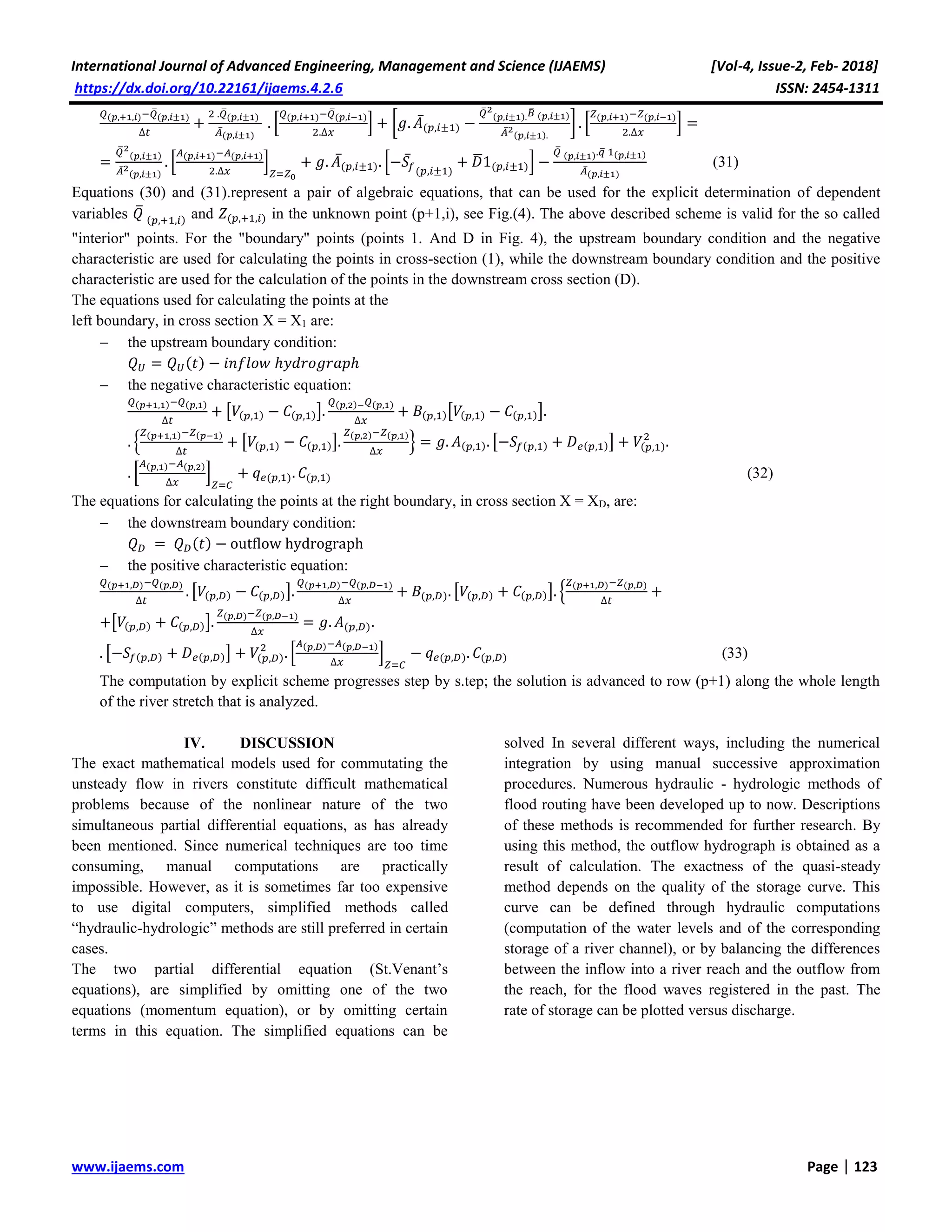 International Journal of Advanced Engineering, Management and Science (IJAEMS) [Vol-4, Issue-2, Feb- 2018]
https://dx.doi.org/10.22161/ijaems.4.2.6 ISSN: 2454-1311
www.ijaems.com Page | 123
𝑄(𝑝,+1,𝑖)−𝑄̅(𝑝,𝑖±1)
Δ𝑡
+
2 .𝑄̅(𝑝,𝑖±1)
𝐴̅(𝑝,𝑖±1)
. [
𝑄(𝑝,𝑖+1)−𝑄̅(𝑝,𝑖−1)
2.Δ𝑥
] + [𝑔. 𝐴̅(𝑝,𝑖±1) −
𝑄̅2
(𝑝,𝑖±1). 𝐵̅ (𝑝,𝑖±1)
𝐴̅2
(𝑝,𝑖±1).
] . [
𝑍(𝑝,𝑖+1)−𝑍(𝑝,𝑖−1)
2.Δ𝑥
] =
=
𝑄̅2
(𝑝,𝑖±1)
𝐴̅2
(𝑝,𝑖±1)
. [
𝐴(𝑝,𝑖+1)−𝐴(𝑝,𝑖+1)
2.Δ𝑥
]
𝑍=𝑍0
+ 𝑔. 𝐴̅(𝑝,𝑖±1). [−𝑆̅𝑓(𝑝,𝑖±1)
+ 𝐷̅1(𝑝,𝑖±1)] −
𝑄̅ (𝑝,𝑖±1).𝑞̅ 1(𝑝,𝑖±1)
𝐴̅(𝑝,𝑖±1)
(31)
Equations (30) and (31).represent a pair of algebraic equations, that can be used for the explicit determination of dependent
variables 𝑄̅
(𝑝,+1,𝑖) and 𝑍(𝑝,+1,𝑖) in the unknown point (p+1,i), see Fig.(4). The above described scheme is valid for the so called
"interior" points. For the "boundary" points (points 1. And D in Fig. 4), the upstream boundary condition and the negative
characteristic are used for calculating the points in cross-section (1), while the downstream boundary condition and the positive
characteristic are used for the calculation of the points in the downstream cross section (D).
The equations used for calculating the points at the
left boundary, in cross section X = X1 are:
 the upstream boundary condition:
𝑄 𝑈 = 𝑄 𝑈(𝑡) − 𝑖𝑛𝑓𝑙𝑜𝑤 ℎ𝑦𝑑𝑟𝑜𝑔𝑟𝑎𝑝ℎ
 the negative characteristic equation:
𝑄(𝑝+1,1)−𝑄(𝑝,1)
Δ𝑡
+ [𝑉(𝑝,1) − 𝐶(𝑝,1)].
𝑄(𝑝,2)− 𝑄(𝑝,1)
Δ𝑥
+ 𝐵(𝑝,1)[𝑉(𝑝,1) − 𝐶(𝑝,1)].
. {
𝑍(𝑝+1,1)−𝑍(𝑝−1)
Δ𝑡
+ [𝑉(𝑝,1) − 𝐶(𝑝,1)].
𝑍(𝑝,2)−𝑍(𝑝,1)
Δ𝑥
} = 𝑔. 𝐴(𝑝,1). [−𝑆𝑓(𝑝,1) + 𝐷 𝑒(𝑝,1)] + 𝑉(𝑝,1)
2
.
. [
𝐴(𝑝,1)−𝐴(𝑝,2)
Δ𝑥
]
𝑍=𝐶
+ 𝑞 𝑒(𝑝,1). 𝐶(𝑝,1) (32)
The equations for calculating the points at the right boundary, in cross section X = XD, are:
 the downstream boundary condition:
𝑄 𝐷 = 𝑄 𝐷(𝑡) − outflow hydrograph
 the positive characteristic equation:
𝑄(𝑝+1,𝐷)−𝑄(𝑝,𝐷)
Δ𝑡
. [𝑉(𝑝,𝐷) − 𝐶(𝑝,𝐷)].
𝑄(𝑝+1,𝐷)−𝑄(𝑝,𝐷−1)
Δ𝑥
+ 𝐵(𝑝,𝐷). [𝑉(𝑝,𝐷) + 𝐶(𝑝,𝐷)]. {
𝑍(𝑝+1,𝐷)−𝑍(𝑝,𝐷)
Δ𝑡
+
+[𝑉(𝑝,𝐷) + 𝐶(𝑝,𝐷)].
𝑍(𝑝,𝐷)−𝑍(𝑝,𝐷−1)
Δ𝑥
= 𝑔. 𝐴(𝑝,𝐷).
. [−𝑆𝑓(𝑝,𝐷) + 𝐷 𝑒(𝑝,𝐷)] + 𝑉(𝑝,𝐷)
2
. [
𝐴(𝑝,𝐷)−𝐴(𝑝,𝐷−1)
Δ𝑥
]
𝑍=𝐶
− 𝑞 𝑒(𝑝,𝐷). 𝐶(𝑝,𝐷) (33)
The computation by explicit scheme progresses step by s.tep; the solution is advanced to row (p+1) along the whole length
of the river stretch that is analyzed.
IV. DISCUSSION
The exact mathematical models used for commutating the
unsteady flow in rivers constitute difficult mathematical
problems because of the nonlinear nature of the two
simultaneous partial differential equations, as has already
been mentioned. Since numerical techniques are too time
consuming, manual computations are practically
impossible. However, as it is sometimes far too expensive
to use digital computers, simplified methods called
“hydraulic-hydrologic” methods are still preferred in certain
cases.
The two partial differential equation (St.Venant’s
equations), are simplified by omitting one of the two
equations (momentum equation), or by omitting certain
terms in this equation. The simplified equations can be
solved In several different ways, including the numerical
integration by using manual successive approximation
procedures. Numerous hydraulic - hydrologic methods of
flood routing have been developed up to now. Descriptions
of these methods is recommended for further research. By
using this method, the outflow hydrograph is obtained as a
result of calculation. The exactness of the quasi-steady
method depends on the quality of the storage curve. This
curve can be defined through hydraulic computations
(computation of the water levels and of the corresponding
storage of a river channel), or by balancing the differences
between the inflow into a river reach and the outflow from
the reach, for the flood waves registered in the past. The
rate of storage can be plotted versus discharge.
 