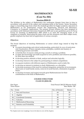 XI-XII
MATHEMATICS
(Code No. 041)
Session-2018-19
The Syllabus in the subject of Mathematics has undergone changes from time to time in
accordance with growth of the subject and emerging needs of the society. Senior Secondary
stage is a launching stage from where the students go either for higher academic education in
Mathematics or for professional courses like Engineering, Physical and Bioscience,
Commerce or Computer Applications. The present revised syllabus has been designed in
accordance with National Curriculum Framework 2005 and as per guidelines given in Focus
Group on Teaching of Mathematics 2005 which is to meet the emerging needs of all
categories of students. Motivating the topics from real life situations and other subject areas,
greater emphasis has been laid on application of various concepts.
Objectives
The broad objectives of teaching Mathematics at senior school stage intend to help the
students:
 to acquire knowledge and critical understanding, particularly by way of motivation
and visualization, of basic concepts, terms, principles, symbols and mastery of
underlying processes and skills.
 to feel the flow of reasons while proving a result or solving a problem.
 to apply the knowledge and skills acquired to solve problems and wherever possible,
by more than one method.
 to develop positive attitude to think, analyze and articulate logically.
 to develop interest in the subject by participating in related competitions.
 to acquaint students with different aspects of Mathematics used in daily life.
 to develop an interest in students to study Mathematics as a discipline.
 to develop awareness of the need for national integration, protection of environment,
observance of small family norms, removal of social barriers, elimination of gender
biases.
 to develop reverence and respect towards great Mathematicians for their
contributions to the field of Mathematics.
COURSE STRUCTURE
CLASS XI (2018-19)
One Paper Total Period–240 [35 Minutes Each]
Three Hours Max Marks: 100
No. Units No. of Periods Marks
I. Sets and Functions 60 29
II. Algebra 70 37
III. Coordinate Geometry 40 13
IV. Calculus 30 06
V. Mathematical Reasoning 10 03
VI. Statistics and Probability 30 12
Total 240 100
*No chapter/unit-wise weightage. Care to be taken to cover all the chapters.
 
