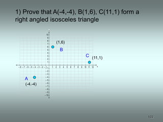 1– 1
10 10
9 9
8 8
7 7
6 6
5 5
4 4
3 3
2 2
1– 1
12
11
10
9
8 8
7 7
6 6
5 5
4 4
3 3
2 2
        1) Prove that A(-4,-4), B(1,6), C(11,1) form a
        right angled isosceles triangle
                                     y
                                10
                                 9
                                 8
                                 7           (1,6)
                                 6
                                 5               B
                                 4
                                 3                                            C (11,1)
                                 2
                                 1

         –8 –7 –6 –5 –4 –3 –2 ––1
                               1         1   2   3   4   5   6   7   8   9   10 11 12   x

                               –2
                               –3
                               –4
              A                –5
                               –6
              (-4.-4)          –7
                               –8
                               –9
                              – 10




                                                                                            103
 