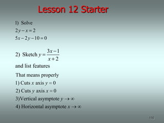 Lesson 12 Starter
1) Solve
2y x 2
5 x 2 y 10 0

                3x 1
2) Sketch y
                x 2
and list features
That means properly
1) Cuts x axis y 0
2) Cuts y axis x   0
3)Vertical asymptote y
4) Horizontal asymptote x

                               116
 