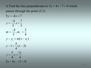 1) Find the line perpendicular to 5 y 4 x 7 0 which
passes through the point (3,1)
5y -4 x 7
    4     7
y      x
   5      5
     4      5
m      ,m
    5       4
y y1 m( x x1 )
       5
y 1      ( x 3)
       4
    5     11
y     x
    4      4
5 x 4 y 11 0
                                                      121
 