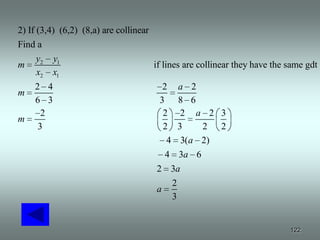 2) If (3,4) (6,2) (8,a) are collinear
Find a
      y2 y1
m                                     if lines are collinear they have the same gdt
      x2 x1
    2 4                                 2 a 2
m
    6 3                                3 8 6
      2                                 2 2 a 2 3
m
     3                                  2 3     2 2
                                         4 3(a 2)
                                         4 3a 6
                                      2 3a
                                          2
                                      a
                                          3


                                                                           122
 