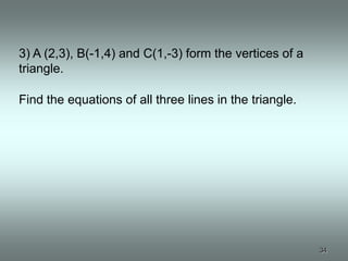3) A (2,3), B(-1,4) and C(1,-3) form the vertices of a
triangle.

Find the equations of all three lines in the triangle.




                                                         34
 