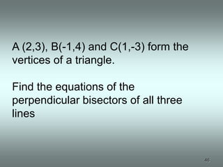 A (2,3), B(-1,4) and C(1,-3) form the
vertices of a triangle.

Find the equations of the
perpendicular bisectors of all three
lines


                                        46
 