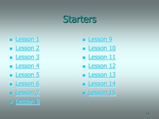 Starters
   Lesson   1          Lesson   9
   Lesson   2          Lesson   10
   Lesson   3          Lesson   11
   Lesson   4          Lesson   12
   Lesson   5          Lesson   13
   Lesson   6          Lesson   14
   Lesson   7          Lesson   15
   Lesson   8
                                       74
 