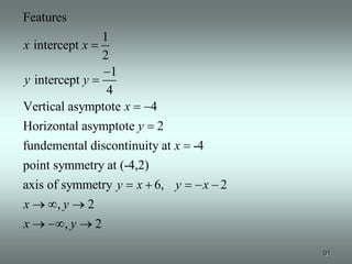 Features
                1
x intercept x
                2
                1
y intercept y
               4
Vertical asymptote x   4
Horizontal asymptote y 2
fundemental discontinuity at x -4
point symmetry at (-4,2)
axis of symmetry y x 6, y        x 2
x      ,y 2
x        ,y 2

                                       91
 