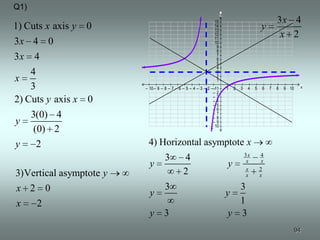Q1)
                                                                     y
                                                               15                                      3x 4
1) Cuts x axis y 0                                             14
                                                               13
                                                                                               y
                                                               12
                                                               11
                                                                                                        x 2
3x 4 0                                                         10
                                                                9
                                                                8
3x 4                                                            7
                                                                6
                                                                5
                                                                4
    4                                                           3
                                                                2
x                                                               1
    3                    – 10 – 9 – 8 – 7 – 6 – 5 – 4 – 3 – 2 ––11
                                                               –2
                                                                         1   2   3    4   5    6   7   8   9 10   x

                                                               –3
2) Cuts y axis x 0                                             –4
                                                               –5
                                                               –6
    3(0) 4                                                     –7
                                                               –8
y                                                              –9
                                                              – 10
     (0) 2
y     2                   4) Horizontal asymptote x
                                                                                     3x       4
                                   3          4                                       x        x
                           y                                             y            x       2
3)Vertical asymptote y                        2                                       x       x

x 2 0                              3                                        3
                           y                                             y
x     2                                                                     1
                           y       3                                      y 3
                                                                                                              94
 