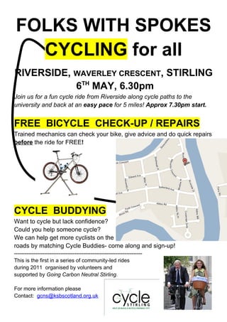 FOLKS WITH SPOKES
   CYCLING for all
RIVERSIDE, WAVERLEY CRESCENT, STIRLING
           6TH MAY, 6.30pm
Join us for a fun cycle ride from Riverside along cycle paths to the
university and back at an easy pace for 5 miles! Approx 7.30pm start.


FREE BICYCLE CHECK-UP / REPAIRS
Trained mechanics can check your bike, give advice and do quick repairs
before the ride for FREE!




CYCLE BUDDYING
Want to cycle but lack confidence?
Could you help someone cycle?
We can help get more cyclists on the
roads by matching Cycle Buddies- come along and sign-up!
------------------------------------------------------------------------
This is the first in a series of community-led rides
during 2011 organised by volunteers and
supported by Going Carbon Neutral Stirling.

For more information please
Contact: gcns@ksbscotland.org.uk
 