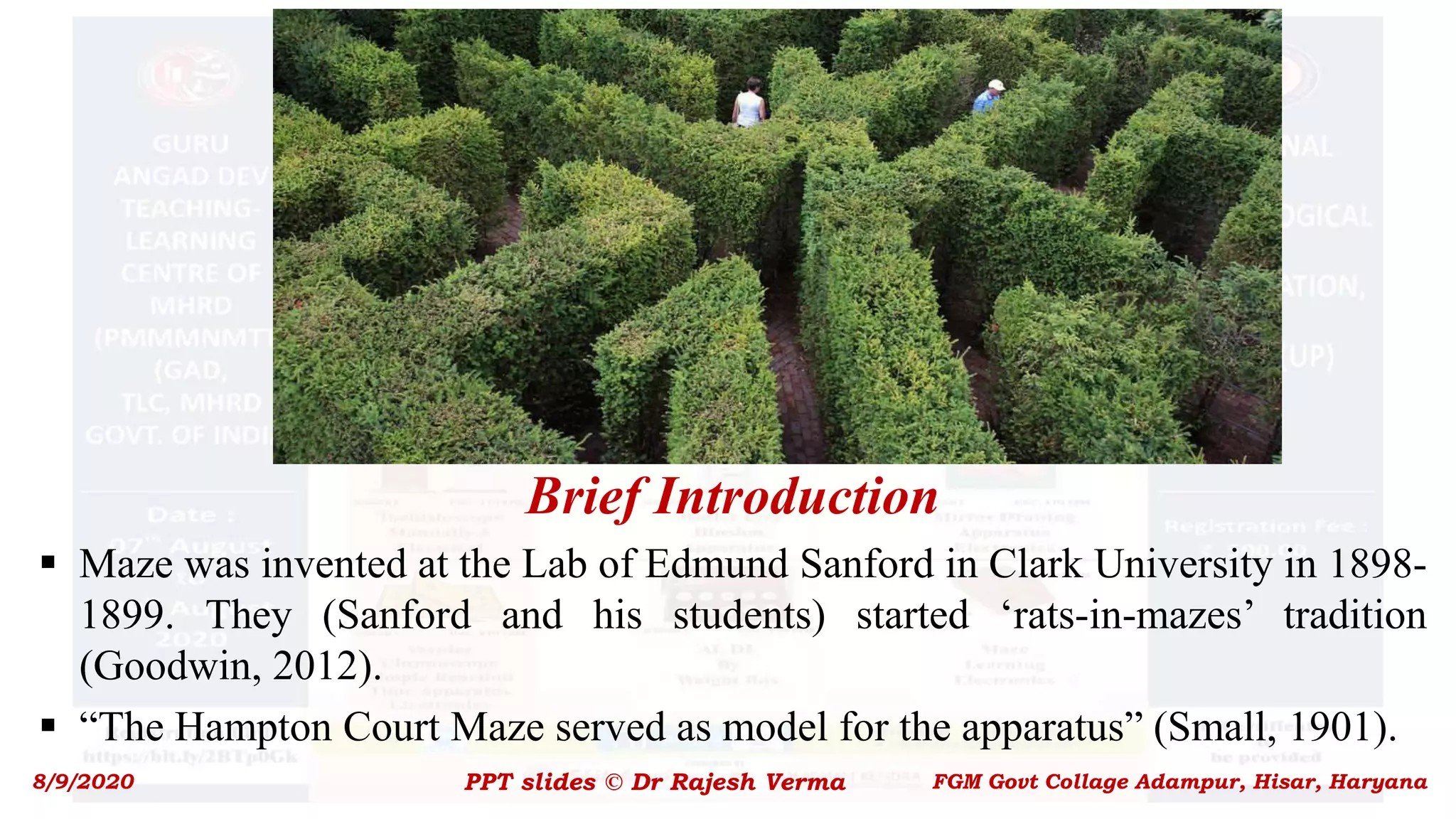 Brief Introduction
 Maze was invented at the Lab of Edmund Sanford in Clark University in 1898-
1899. They (Sanford and his students) started ‘rats-in-mazes’ tradition
(Goodwin, 2012).
 “The Hampton Court Maze served as model for the apparatus” (Small, 1901).
8/9/2020 PPT slides © Dr Rajesh Verma FGM Govt Collage Adampur, Hisar, Haryana
 